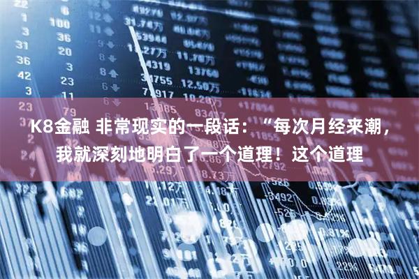 K8金融 非常现实的一段话：“每次月经来潮，我就深刻地明白了一个道理！这个道理