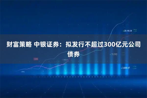 财富策略 中银证券：拟发行不超过300亿元公司债券