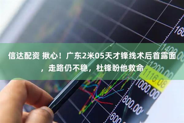 信达配资 揪心！广东2米05天才锋线术后首露面，走路仍不稳，杜锋盼他救命