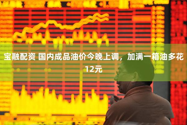 宝融配资 国内成品油价今晚上调，加满一箱油多花12元