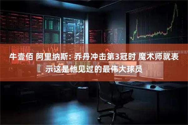 牛壹佰 阿里纳斯: 乔丹冲击第3冠时 魔术师就表示这是他见过的最伟大球员